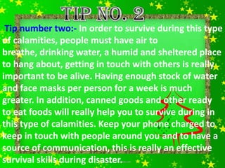 Tip number two:- In order to survive during this type
of calamities, people must have air to
breathe, drinking water, a humid and sheltered place
to hang about, getting in touch with others is really
important to be alive. Having enough stock of water
and face masks per person for a week is much
greater. In addition, canned goods and other ready
to eat foods will really help you to survive during in
this type of calamities. Keep your phone charged to
keep in touch with people around you and to have a
source of communication, this is really an effective
survival skills during disaster.
 