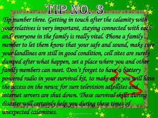 Tip number three. Getting in touch after the calamity with
your relatives is very important, staying connected with each
and everyone in the family is really vital. Phone a family
member to let them know that your safe and sound, make sure
your landlines are still in good condition, cell sites are surely
dumped after what happen, set a place where you and other
family members can meet. Don’t forget to have a battery
powered radio in your survival kit, to make sure you will have
the access on the news; for sure television satellites and
internet servers are shut down. These survival skills during
disaster will certainly help you during these times of
unexpected calamities.
 