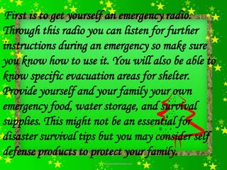 First is to get yourself an emergency radio.
Through this radio you can listen for further
instructions during an emergency so make sure
you know how to use it. You will also be able to
know specific evacuation areas for shelter.
Provide yourself and your family your own
emergency food, water storage, and survival
supplies. This might not be an essential for
disaster survival tips but you may consider self
defense products to protect your family.
 