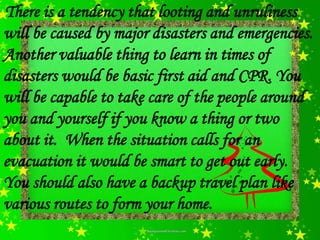 There is a tendency that looting and unruliness
will be caused by major disasters and emergencies.
Another valuable thing to learn in times of
disasters would be basic first aid and CPR. You
will be capable to take care of the people around
you and yourself if you know a thing or two
about it. When the situation calls for an
evacuation it would be smart to get out early.
You should also have a backup travel plan like
various routes to form your home.
 