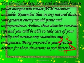 You should also keep some cash available because
power outages will render ATM machines
unusable. Remember that in any natural disaster,
your greatest enemy would panic and
unpreparedness. Follow these disaster survival
tips and you will be able to take care of your
family and survive any calamities and
emergencies. Being prepared is your greatest
defense for these situations so you better be.
 