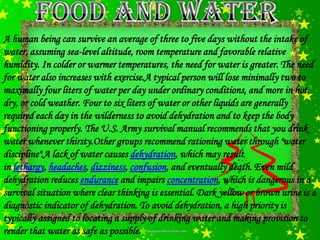 A human being can survive an average of three to five days without the intake of
water, assuming sea-level altitude, room temperature and favorable relative
humidity. In colder or warmer temperatures, the need for water is greater. The need
for water also increases with exercise.A typical person will lose minimally two to
maximally four liters of water per day under ordinary conditions, and more in hot,
dry, or cold weather. Four to six liters of water or other liquids are generally
required each day in the wilderness to avoid dehydration and to keep the body
functioning properly. The U.S. Army survival manual recommends that you drink
water whenever thirsty.Other groups recommend rationing water through "water
discipline".A lack of water causes dehydration, which may result
in lethargy, headaches, dizziness, confusion, and eventually death. Even mild
dehydration reduces endurance and impairs concentration, which is dangerous in a
survival situation where clear thinking is essential. Dark yellow or brown urine is a
diagnostic indicator of dehydration. To avoid dehydration, a high priority is
typically assigned to locating a supply of drinking water and making provision to
render that water as safe as possible.
 