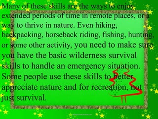 Many of these skills are the ways to enjoy
extended periods of time in remote places, or a
way to thrive in nature. Even hiking,
backpacking, horseback riding, fishing, hunting,
or some other activity, you need to make sure
you have the basic wilderness survival
skills to handle an emergency situation.
Some people use these skills to better
appreciate nature and for recreation, not
just survival.
 