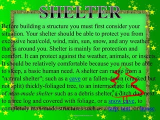 Before building a structure you must first consider your
situation. Your shelter should be able to protect you from
excessive heat/cold, wind, rain, sun, snow, and any weather
that is around you. Shelter is mainly for protection and
comfort. It can protect against the weather, animals, or insects.
It should be relatively comfortable because you must be able
to sleep, a basic human need. A shelter can range from a
"natural shelter"; such as a cave or a fallen-down (cracked but
not split) thickly-foliaged tree, to an intermediate form
of man-made shelter such as a debris shelter, a ditch dug next
to a tree log and covered with foliage, or a snow cave, to
completely man-made structures such as a tarp, tent, or house.
 