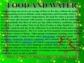 A human being can survive an average of three to five days without the intake of
water, assuming sea-level altitude, room temperature and favorable relative
humidity. In colder or warmer temperatures, the need for water is greater. The
need for water also increases with exercise. A typical person will lose minimally
two to maximally four liters of water per day under ordinary conditions, and more
in hot, dry, or cold weather. Four to six liters of water or other liquids are
generally required each day in the wilderness to avoid dehydration and to keep the
body functioning properly. The U.S. Army survival manual recommends that you
drink water whenever thirsty. Other groups recommend rationing water through
"water discipline". A lack of water causes dehydration, which may result
in lethargy, headaches, dizziness, confusion, and eventually death. Even mild
dehydration reduces endurance and impairs concentration, which is dangerous in
a survival situation where clear thinking is essential. Dark yellow or brown urine is
a diagnostic indicator of dehydration. To avoid dehydration, a high priority is
typically assigned to locating a supply of drinking water and making provision to
render that water as safe as possible.
 