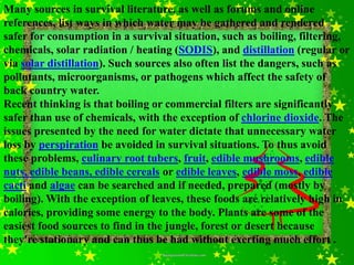 Many sources in survival literature, as well as forums and online
references, list ways in which water may be gathered and rendered
safer for consumption in a survival situation, such as boiling, filtering,
chemicals, solar radiation / heating (SODIS), and distillation (regular or
via solar distillation). Such sources also often list the dangers, such as
pollutants, microorganisms, or pathogens which affect the safety of
back country water.
Recent thinking is that boiling or commercial filters are significantly
safer than use of chemicals, with the exception of chlorine dioxide. The
issues presented by the need for water dictate that unnecessary water
loss by perspiration be avoided in survival situations. To thus avoid
these problems, culinary root tubers, fruit, edible mushrooms, edible
nuts, edible beans, edible cereals or edible leaves, edible moss, edible
cacti and algae can be searched and if needed, prepared (mostly by
boiling). With the exception of leaves, these foods are relatively high in
calories, providing some energy to the body. Plants are some of the
easiest food sources to find in the jungle, forest or desert because
they're stationary and can thus be had without exerting much effort .
 