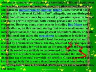 Also, many commentators discuss the knowledge, skills, and equipment
(such as bows, snares and nets) necessary to gather animal food in the
wild through animal trapping, hunting, fishing. Some survival books
promote the "Universal Edibility Test". Allegedly, one can distinguish
edible foods from toxic ones by a series of progressive exposures to skin
and mouth prior to ingestion, with waiting periods and checks for
symptoms. However, many other experts including Ray Mears and
John Kallas reject this method, stating that even a small amount of
some "potential foods" can cause physical discomfort, illness, or death.
An additional step called the scratch test is sometimes included to
evaluate the edibility of a potential food. Focusing on survival until
rescued by presumed searchers, The Boy Scouts of America especially
discourages foraging for wild foods on the grounds that the knowledge
and skills needed are unlikely to be possessed by those finding
themselves in a wilderness survival situation, making the risks
(including use of energy) outweigh the benefits. Given that most people
have enough body fat to carry them through several days, using the
energy to procure water, fire and shelter is a better use of available time
and energy.
 