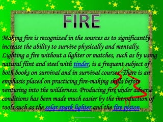 Making fire is recognized in the sources as to significantly
increase the ability to survive physically and mentally.
Lighting a fire without a lighter or matches, such as by using
natural flint and steel with tinder, is a frequent subject of
both books on survival and in survival courses. There is an
emphasis placed on practicing fire-making skills before
venturing into the wilderness. Producing fire under adverse
conditions has been made much easier by the introduction of
tools such as the solar spark lighter and the fire piston.
 