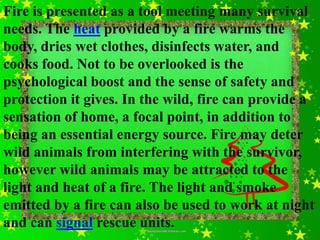Fire is presented as a tool meeting many survival
needs. The heat provided by a fire warms the
body, dries wet clothes, disinfects water, and
cooks food. Not to be overlooked is the
psychological boost and the sense of safety and
protection it gives. In the wild, fire can provide a
sensation of home, a focal point, in addition to
being an essential energy source. Fire may deter
wild animals from interfering with the survivor,
however wild animals may be attracted to the
light and heat of a fire. The light and smoke
emitted by a fire can also be used to work at night
and can signal rescue units.
 