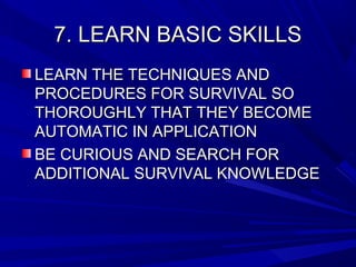 7. LEARN BASIC SKILLS7. LEARN BASIC SKILLS
LEARN THE TECHNIQUES ANDLEARN THE TECHNIQUES AND
PROCEDURES FOR SURVIVAL SOPROCEDURES FOR SURVIVAL SO
THOROUGHLY THAT THEY BECOMETHOROUGHLY THAT THEY BECOME
AUTOMATIC IN APPLICATIONAUTOMATIC IN APPLICATION
BE CURIOUS AND SEARCH FORBE CURIOUS AND SEARCH FOR
ADDITIONAL SURVIVAL KNOWLEDGEADDITIONAL SURVIVAL KNOWLEDGE
 