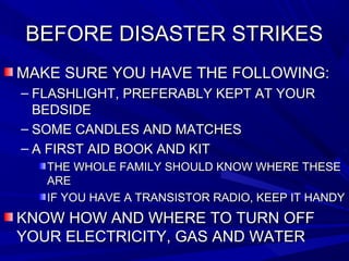 BEFORE DISASTER STRIKESBEFORE DISASTER STRIKES
MAKE SURE YOU HAVE THE FOLLOWING:MAKE SURE YOU HAVE THE FOLLOWING:
– FLASHLIGHT, PREFERABLY KEPT AT YOURFLASHLIGHT, PREFERABLY KEPT AT YOUR
BEDSIDEBEDSIDE
– SOME CANDLES AND MATCHESSOME CANDLES AND MATCHES
– A FIRST AID BOOK AND KITA FIRST AID BOOK AND KIT
THE WHOLE FAMILY SHOULD KNOW WHERE THESETHE WHOLE FAMILY SHOULD KNOW WHERE THESE
AREARE
IF YOU HAVE A TRANSISTOR RADIO, KEEP IT HANDYIF YOU HAVE A TRANSISTOR RADIO, KEEP IT HANDY
KNOW HOW AND WHERE TO TURN OFFKNOW HOW AND WHERE TO TURN OFF
YOUR ELECTRICITY, GAS AND WATERYOUR ELECTRICITY, GAS AND WATER
 