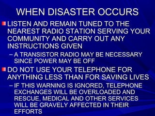 WHEN DISASTER OCCURSWHEN DISASTER OCCURS
LISTEN AND REMAIN TUNED TO THELISTEN AND REMAIN TUNED TO THE
NEAREST RADIO STATION SERVING YOURNEAREST RADIO STATION SERVING YOUR
COMMUNITY AND CARRY OUT ANYCOMMUNITY AND CARRY OUT ANY
INSTRUCTIONS GIVENINSTRUCTIONS GIVEN
– A TRANSISTOR RADIO MAY BE NECESSARYA TRANSISTOR RADIO MAY BE NECESSARY
SINCE POWER MAY BE OFFSINCE POWER MAY BE OFF
DO NOT USE YOUR TELEPHONE FORDO NOT USE YOUR TELEPHONE FOR
ANYTHING LESS THAN FOR SAVING LIVESANYTHING LESS THAN FOR SAVING LIVES
– IF THIS WARNING IS IGNORED, TELEPHONEIF THIS WARNING IS IGNORED, TELEPHONE
EXCHANGES WILL BE OVERLOADED ANDEXCHANGES WILL BE OVERLOADED AND
RESCUE, MEDICAL AND OTHER SERVICESRESCUE, MEDICAL AND OTHER SERVICES
WILL BE GRAVELY AFFECTED IN THEIRWILL BE GRAVELY AFFECTED IN THEIR
EFFORTSEFFORTS
 