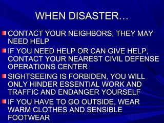 WHEN DISASTER…WHEN DISASTER…
CONTACT YOUR NEIGHBORS, THEY MAYCONTACT YOUR NEIGHBORS, THEY MAY
NEED HELPNEED HELP
IF YOU NEED HELP OR CAN GIVE HELP,IF YOU NEED HELP OR CAN GIVE HELP,
CONTACT YOUR NEAREST CIVIL DEFENSECONTACT YOUR NEAREST CIVIL DEFENSE
OPERATIONS CENTEROPERATIONS CENTER
SIGHTSEEING IS FORBIDEN, YOU WILLSIGHTSEEING IS FORBIDEN, YOU WILL
ONLY HINDER ESSENTIAL WORK ANDONLY HINDER ESSENTIAL WORK AND
TRAFFIC AND ENDANGER YOURSELFTRAFFIC AND ENDANGER YOURSELF
IF YOU HAVE TO GO OUTSIDE, WEARIF YOU HAVE TO GO OUTSIDE, WEAR
WARM CLOTHES AND SENSIBLEWARM CLOTHES AND SENSIBLE
FOOTWEARFOOTWEAR
 