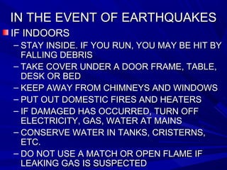 IN THE EVENT OF EARTHQUAKESIN THE EVENT OF EARTHQUAKES
IF INDOORSIF INDOORS
– STAY INSIDE. IF YOU RUN, YOU MAY BE HIT BYSTAY INSIDE. IF YOU RUN, YOU MAY BE HIT BY
FALLING DEBRISFALLING DEBRIS
– TAKE COVER UNDER A DOOR FRAME, TABLE,TAKE COVER UNDER A DOOR FRAME, TABLE,
DESK OR BEDDESK OR BED
– KEEP AWAY FROM CHIMNEYS AND WINDOWSKEEP AWAY FROM CHIMNEYS AND WINDOWS
– PUT OUT DOMESTIC FIRES AND HEATERSPUT OUT DOMESTIC FIRES AND HEATERS
– IF DAMAGED HAS OCCURRED, TURN OFFIF DAMAGED HAS OCCURRED, TURN OFF
ELECTRICITY, GAS, WATER AT MAINSELECTRICITY, GAS, WATER AT MAINS
– CONSERVE WATER IN TANKS, CRISTERNS,CONSERVE WATER IN TANKS, CRISTERNS,
ETC.ETC.
– DO NOT USE A MATCH OR OPEN FLAME IFDO NOT USE A MATCH OR OPEN FLAME IF
LEAKING GAS IS SUSPECTEDLEAKING GAS IS SUSPECTED
 