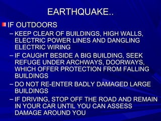 EARTHQUAKE..EARTHQUAKE..
IF OUTDOORSIF OUTDOORS
– KEEP CLEAR OF BUILDINGS, HIGH WALLS,KEEP CLEAR OF BUILDINGS, HIGH WALLS,
ELECTRIC POWER LINES AND DANGLINGELECTRIC POWER LINES AND DANGLING
ELECTRIC WIRINGELECTRIC WIRING
– IF CAUGHT BESIDE A BIG BUILDING, SEEKIF CAUGHT BESIDE A BIG BUILDING, SEEK
REFUGE UNDER ARCHWAYS, DOORWAYS,REFUGE UNDER ARCHWAYS, DOORWAYS,
WHICH OFFER PROTECTION FROM FALLINGWHICH OFFER PROTECTION FROM FALLING
BUILDINGSBUILDINGS
– DO NOT RE-ENTER BADLY DAMAGED LARGEDO NOT RE-ENTER BADLY DAMAGED LARGE
BUILDINGSBUILDINGS
– IF DRIVING, STOP OFF THE ROAD AND REMAINIF DRIVING, STOP OFF THE ROAD AND REMAIN
IN YOUR CAR UNTIL YOU CAN ASSESSIN YOUR CAR UNTIL YOU CAN ASSESS
DAMAGE AROUND YOUDAMAGE AROUND YOU
 
