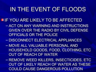 IN THE EVENT OF FLOODSIN THE EVENT OF FLOODS
IF YOU ARE LIKELY TO BE AFFECTEDIF YOU ARE LIKELY TO BE AFFECTED
– ACT ON ANY WARNING AND INSTRUCTIONSACT ON ANY WARNING AND INSTRUCTIONS
GIVEN OVER THE RADIO BY CIVIL DEFENSEGIVEN OVER THE RADIO BY CIVIL DEFENSE
OFFICIALS OR THE POLICEOFFICIALS OR THE POLICE
– DISCONNECT ELECTRICAL APPLIANCESDISCONNECT ELECTRICAL APPLIANCES
– MOVE ALL VALUABLE PERSONAL ANDMOVE ALL VALUABLE PERSONAL AND
HOUSEHOLD GOODS, FOOD, CLOTHING, ETCHOUSEHOLD GOODS, FOOD, CLOTHING, ETC
OUT OF REACH OF WATEROUT OF REACH OF WATER
– REMOVE WEED KILLERS, INSECTICIDES, ETCREMOVE WEED KILLERS, INSECTICIDES, ETC
OUT OF LIKELY REACH OF WATER AS THESEOUT OF LIKELY REACH OF WATER AS THESE
COULD CAUSE DANGEROUS POLLUTIONCOULD CAUSE DANGEROUS POLLUTION
 