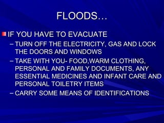 FLOODS…FLOODS…
IF YOU HAVE TO EVACUATEIF YOU HAVE TO EVACUATE
– TURN OFF THE ELECTRICITY, GAS AND LOCKTURN OFF THE ELECTRICITY, GAS AND LOCK
THE DOORS AND WINDOWSTHE DOORS AND WINDOWS
– TAKE WITH YOU- FOOD,WARM CLOTHING,TAKE WITH YOU- FOOD,WARM CLOTHING,
PERSONAL AND FAMILY DOCUMENTS, ANYPERSONAL AND FAMILY DOCUMENTS, ANY
ESSENTIAL MEDICINES AND INFANT CARE ANDESSENTIAL MEDICINES AND INFANT CARE AND
PERSONAL TOILETRY ITEMSPERSONAL TOILETRY ITEMS
– CARRY SOME MEANS OF IDENTIFICATIONSCARRY SOME MEANS OF IDENTIFICATIONS
 