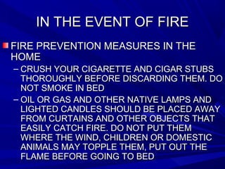 IN THE EVENT OF FIREIN THE EVENT OF FIRE
FIRE PREVENTION MEASURES IN THEFIRE PREVENTION MEASURES IN THE
HOMEHOME
– CRUSH YOUR CIGARETTE AND CIGAR STUBSCRUSH YOUR CIGARETTE AND CIGAR STUBS
THOROUGHLY BEFORE DISCARDING THEM. DOTHOROUGHLY BEFORE DISCARDING THEM. DO
NOT SMOKE IN BEDNOT SMOKE IN BED
– OIL OR GAS AND OTHER NATIVE LAMPS ANDOIL OR GAS AND OTHER NATIVE LAMPS AND
LIGHTED CANDLES SHOULD BE PLACED AWAYLIGHTED CANDLES SHOULD BE PLACED AWAY
FROM CURTAINS AND OTHER OBJECTS THATFROM CURTAINS AND OTHER OBJECTS THAT
EASILY CATCH FIRE. DO NOT PUT THEMEASILY CATCH FIRE. DO NOT PUT THEM
WHERE THE WIND, CHILDREN OR DOMESTICWHERE THE WIND, CHILDREN OR DOMESTIC
ANIMALS MAY TOPPLE THEM, PUT OUT THEANIMALS MAY TOPPLE THEM, PUT OUT THE
FLAME BEFORE GOING TO BEDFLAME BEFORE GOING TO BED
 