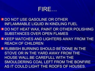 FIRE…FIRE…
DO NOT USE GASOLINE OR OTHERDO NOT USE GASOLINE OR OTHER
INFLAMMABLE LIQUID IN KINDLING FUELINFLAMMABLE LIQUID IN KINDLING FUEL
DO NOT HEAT WAX, PAINT OR OTHER POLISHINGDO NOT HEAT WAX, PAINT OR OTHER POLISHING
SUBSTANCES OVER OPEN FLAMESSUBSTANCES OVER OPEN FLAMES
KEEP MATCHES AND LIGHTERS AWAY FROM THEKEEP MATCHES AND LIGHTERS AWAY FROM THE
REACH OF CHILDRENREACH OF CHILDREN
RUBBISH BURNING SHOULD BE DONE IN THERUBBISH BURNING SHOULD BE DONE IN THE
STOVE OR IN THE YARD AWAY FROM THESTOVE OR IN THE YARD AWAY FROM THE
HOUSE WALL.BE CAREFULL WITH THEHOUSE WALL.BE CAREFULL WITH THE
SMOULDERING COAL LEFT FROM THE BONFIRESMOULDERING COAL LEFT FROM THE BONFIRE
AS IT COULD LIGHT THE ROOFS OF HOUSES.AS IT COULD LIGHT THE ROOFS OF HOUSES.
 