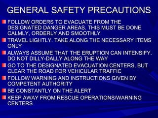 GENERAL SAFETY PRECAUTIONSGENERAL SAFETY PRECAUTIONS
FOLLOW ORDERS TO EVACUATE FROM THEFOLLOW ORDERS TO EVACUATE FROM THE
DESIGNATED DANGER AREAS. THIS MUST BE DONEDESIGNATED DANGER AREAS. THIS MUST BE DONE
CALMLY, ORDERLY AND SMOOTHLYCALMLY, ORDERLY AND SMOOTHLY
TRAVEL LIGHTLY. TAKE ALONG THE NECESSARY ITEMSTRAVEL LIGHTLY. TAKE ALONG THE NECESSARY ITEMS
ONLYONLY
ALWAYS ASSUME THAT THE ERUPTION CAN INTENSIFY.ALWAYS ASSUME THAT THE ERUPTION CAN INTENSIFY.
DO NOT DILLY-DALLY ALONG THE WAYDO NOT DILLY-DALLY ALONG THE WAY
GO TO THE DESIGNATED EVACUATION CENTERS, BUTGO TO THE DESIGNATED EVACUATION CENTERS, BUT
CLEAR THE ROAD FOR VEHICULAR TRAFFICCLEAR THE ROAD FOR VEHICULAR TRAFFIC
FOLLOW WARNING AND INSTRUCTIONS GIVEN BYFOLLOW WARNING AND INSTRUCTIONS GIVEN BY
COMPETENT AUTHORITYCOMPETENT AUTHORITY
BE CONSTANTLY ON THE ALERTBE CONSTANTLY ON THE ALERT
KEEP AWAY FROM RESCUE OPERATIONS/WARNINGKEEP AWAY FROM RESCUE OPERATIONS/WARNING
CENTERSCENTERS
 