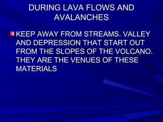 DURING LAVA FLOWS ANDDURING LAVA FLOWS AND
AVALANCHESAVALANCHES
KEEP AWAY FROM STREAMS. VALLEYKEEP AWAY FROM STREAMS. VALLEY
AND DEPRESSION THAT START OUTAND DEPRESSION THAT START OUT
FROM THE SLOPES OF THE VOLCANO.FROM THE SLOPES OF THE VOLCANO.
THEY ARE THE VENUES OF THESETHEY ARE THE VENUES OF THESE
MATERIALSMATERIALS
 