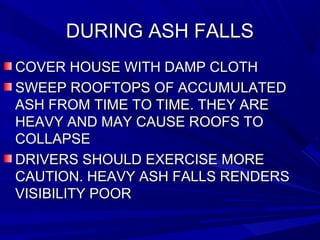 DURING ASH FALLSDURING ASH FALLS
COVER HOUSE WITH DAMP CLOTHCOVER HOUSE WITH DAMP CLOTH
SWEEP ROOFTOPS OF ACCUMULATEDSWEEP ROOFTOPS OF ACCUMULATED
ASH FROM TIME TO TIME. THEY AREASH FROM TIME TO TIME. THEY ARE
HEAVY AND MAY CAUSE ROOFS TOHEAVY AND MAY CAUSE ROOFS TO
COLLAPSECOLLAPSE
DRIVERS SHOULD EXERCISE MOREDRIVERS SHOULD EXERCISE MORE
CAUTION. HEAVY ASH FALLS RENDERSCAUTION. HEAVY ASH FALLS RENDERS
VISIBILITY POORVISIBILITY POOR
 