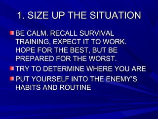 1. SIZE UP THE SITUATION1. SIZE UP THE SITUATION
BE CALM. RECALL SURVIVALBE CALM. RECALL SURVIVAL
TRAINING, EXPECT IT TO WORK.TRAINING, EXPECT IT TO WORK.
HOPE FOR THE BEST, BUT BEHOPE FOR THE BEST, BUT BE
PREPARED FOR THE WORST.PREPARED FOR THE WORST.
TRY TO DETERMINE WHERE YOU ARETRY TO DETERMINE WHERE YOU ARE
PUT YOURSELF INTO THE ENEMY’SPUT YOURSELF INTO THE ENEMY’S
HABITS AND ROUTINEHABITS AND ROUTINE
 