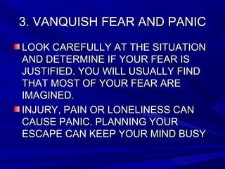 3. VANQUISH FEAR AND PANIC3. VANQUISH FEAR AND PANIC
LOOK CAREFULLY AT THE SITUATIONLOOK CAREFULLY AT THE SITUATION
AND DETERMINE IF YOUR FEAR ISAND DETERMINE IF YOUR FEAR IS
JUSTIFIED. YOU WILL USUALLY FINDJUSTIFIED. YOU WILL USUALLY FIND
THAT MOST OF YOUR FEAR ARETHAT MOST OF YOUR FEAR ARE
IMAGINED.IMAGINED.
INJURY, PAIN OR LONELINESS CANINJURY, PAIN OR LONELINESS CAN
CAUSE PANIC. PLANNING YOURCAUSE PANIC. PLANNING YOUR
ESCAPE CAN KEEP YOUR MIND BUSYESCAPE CAN KEEP YOUR MIND BUSY
 