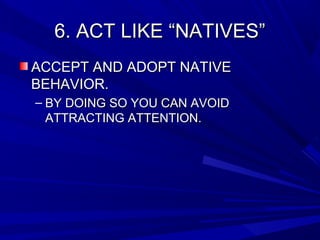 6. ACT LIKE “NATIVES”6. ACT LIKE “NATIVES”
ACCEPT AND ADOPT NATIVEACCEPT AND ADOPT NATIVE
BEHAVIOR.BEHAVIOR.
– BY DOING SO YOU CAN AVOIDBY DOING SO YOU CAN AVOID
ATTRACTING ATTENTION.ATTRACTING ATTENTION.
 