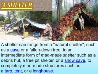 A shelter can range from a "natural shelter"; such
as a cave or a fallen-down tree, to an
intermediate form of man-made shelter such as a
debris hut, a tree pit shelter, or a snow cave, to
completely man-made structures such as
a tarp, tent, or a longhouse.
 
