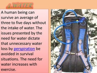 A human being can
survive an average of
three to five days without
the intake of water. The
issues presented by the
need for water dictate
that unnecessary water
loss by perspiration be
avoided in survival
situations. The need for
water increases with
exercise.
 