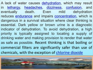 A lack of water causes dehydration, which may result
in lethargy, headaches, dizziness, confusion, and
eventually death. Even mild dehydration
reduces endurance and impairs concentration, which is
dangerous in a survival situation where clear thinking is
essential. Dark yellow or brown urine is a diagnostic
indicator of dehydration. To avoid dehydration, a high
priority is typically assigned to locating a supply of
drinking water and making provision to render that water
as safe as possible. Recent thinking is that boiling or
commercial filters are significantly safer than use of
chemicals, with the exception of chlorine dioxide
 