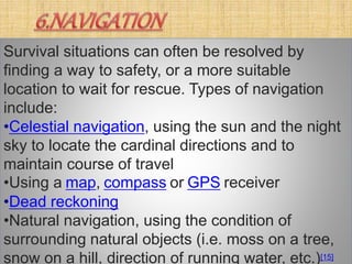 Survival situations can often be resolved by
finding a way to safety, or a more suitable
location to wait for rescue. Types of navigation
include:
•Celestial navigation, using the sun and the night
sky to locate the cardinal directions and to
maintain course of travel
•Using a map, compass or GPS receiver
•Dead reckoning
•Natural navigation, using the condition of
surrounding natural objects (i.e. moss on a tree,
snow on a hill, direction of running water, etc.)[15]
 