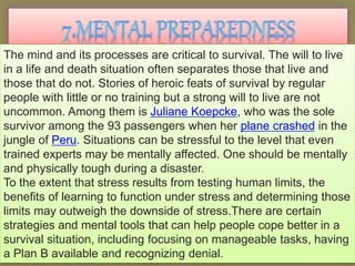 The mind and its processes are critical to survival. The will to live
in a life and death situation often separates those that live and
those that do not. Stories of heroic feats of survival by regular
people with little or no training but a strong will to live are not
uncommon. Among them is Juliane Koepcke, who was the sole
survivor among the 93 passengers when her plane crashed in the
jungle of Peru. Situations can be stressful to the level that even
trained experts may be mentally affected. One should be mentally
and physically tough during a disaster.
To the extent that stress results from testing human limits, the
benefits of learning to function under stress and determining those
limits may outweigh the downside of stress.There are certain
strategies and mental tools that can help people cope better in a
survival situation, including focusing on manageable tasks, having
a Plan B available and recognizing denial.
 