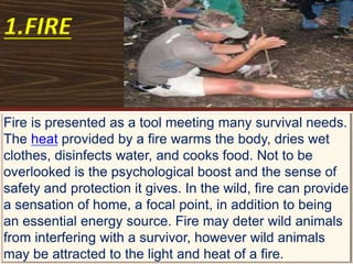 1.FIRE
Fire is presented as a tool meeting many survival needs.
The heat provided by a fire warms the body, dries wet
clothes, disinfects water, and cooks food. Not to be
overlooked is the psychological boost and the sense of
safety and protection it gives. In the wild, fire can provide
a sensation of home, a focal point, in addition to being
an essential energy source. Fire may deter wild animals
from interfering with a survivor, however wild animals
may be attracted to the light and heat of a fire.
 