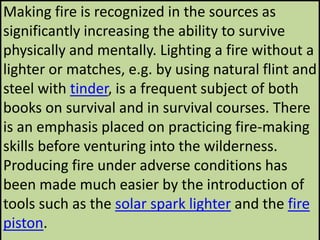 Making fire is recognized in the sources as
significantly increasing the ability to survive
physically and mentally. Lighting a fire without a
lighter or matches, e.g. by using natural flint and
steel with tinder, is a frequent subject of both
books on survival and in survival courses. There
is an emphasis placed on practicing fire-making
skills before venturing into the wilderness.
Producing fire under adverse conditions has
been made much easier by the introduction of
tools such as the solar spark lighter and the fire
piston.
 