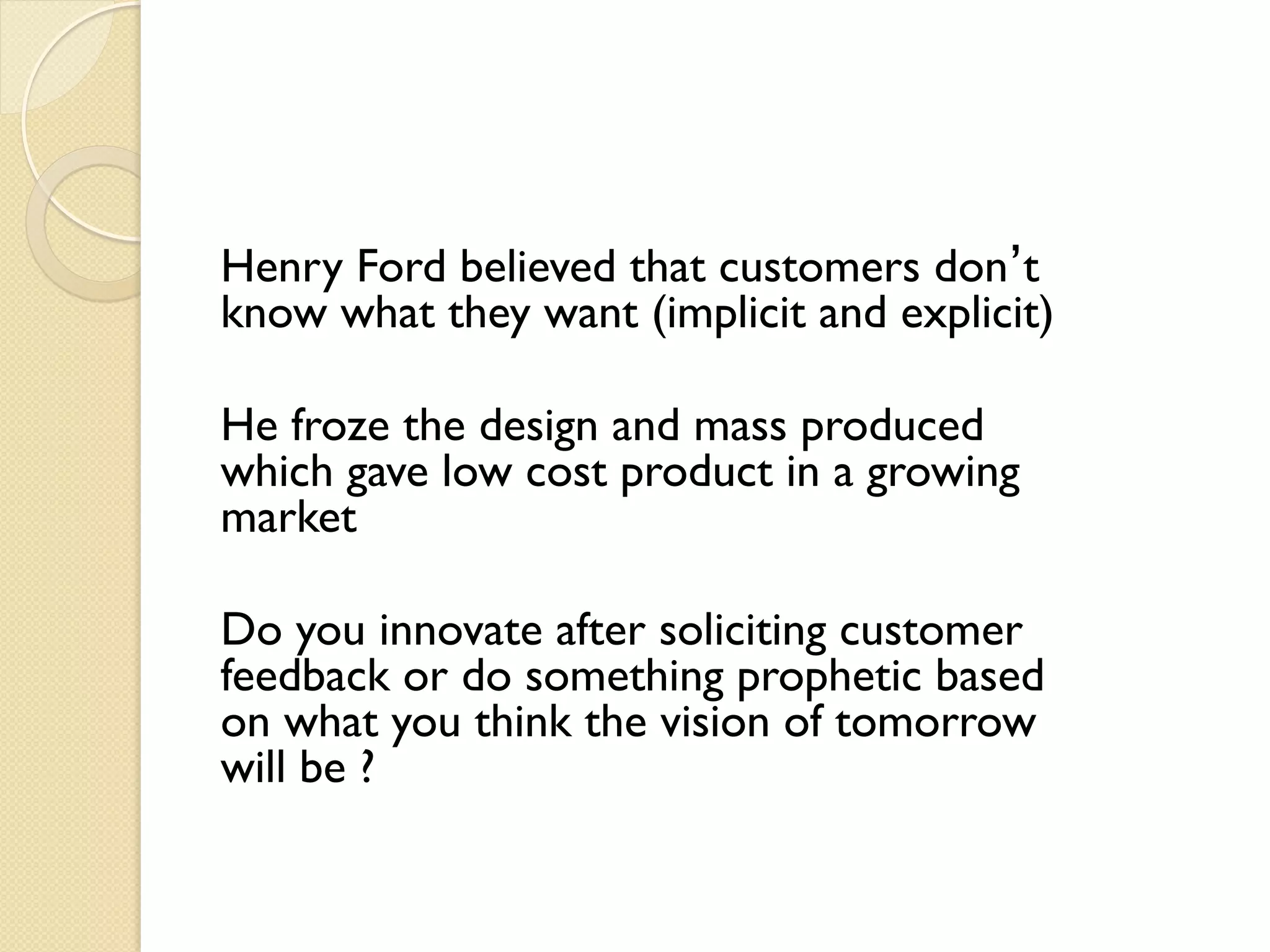 Henry Ford believed that customers don’t
know what they want (implicit and explicit)
He froze the design and mass produced
which gave low cost product in a growing
market
Do you innovate after soliciting customer
feedback or do something prophetic based
on what you think the vision of tomorrow
will be ?
 
