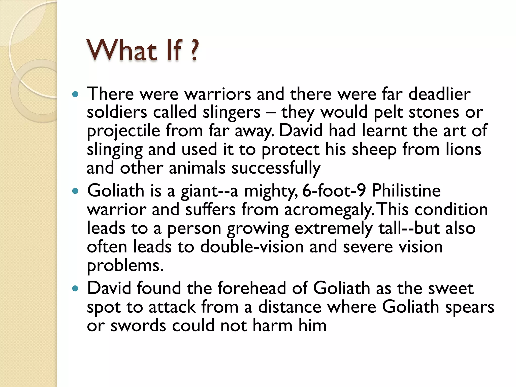 What If ?
—  There were warriors and there were far deadlier
soldiers called slingers – they would pelt stones or
projectile from far away. David had learnt the art of
slinging and used it to protect his sheep from lions
and other animals successfully
—  Goliath is a giant--a mighty, 6-foot-9 Philistine
warrior and suffers from acromegaly.This condition
leads to a person growing extremely tall--but also
often leads to double-vision and severe vision
problems.
—  David found the forehead of Goliath as the sweet
spot to attack from a distance where Goliath spears
or swords could not harm him
 