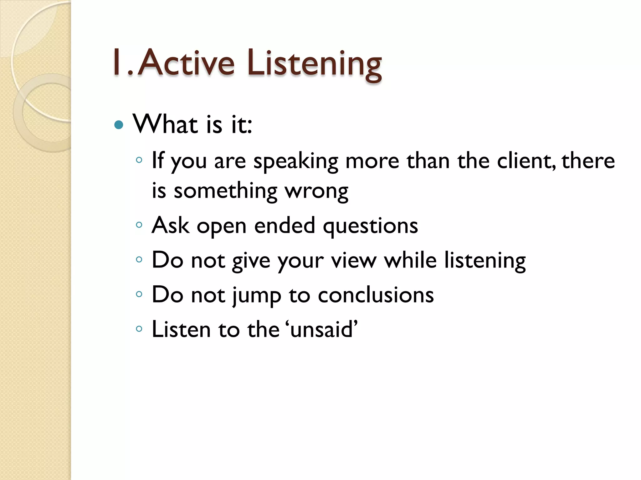 1.Active Listening
—  What is it:
◦  If you are speaking more than the client, there
is something wrong
◦  Ask open ended questions
◦  Do not give your view while listening
◦  Do not jump to conclusions
◦  Listen to the ‘unsaid’
 