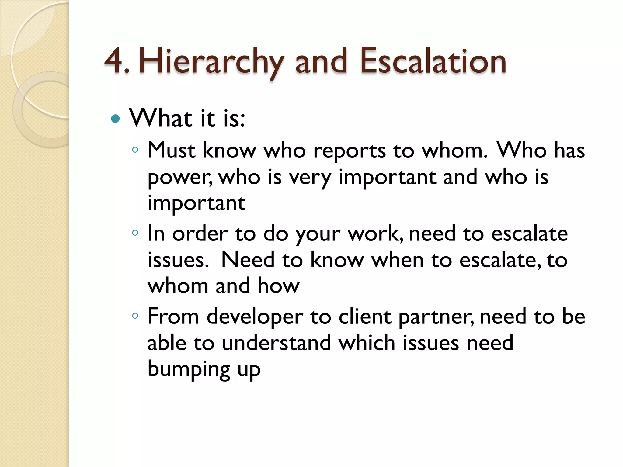 4. Hierarchy and Escalation
—  What it is:
◦  Must know who reports to whom. Who has
power, who is very important and who is
important
◦  In order to do your work, need to escalate
issues. Need to know when to escalate, to
whom and how
◦  From developer to client partner, need to be
able to understand which issues need
bumping up
 