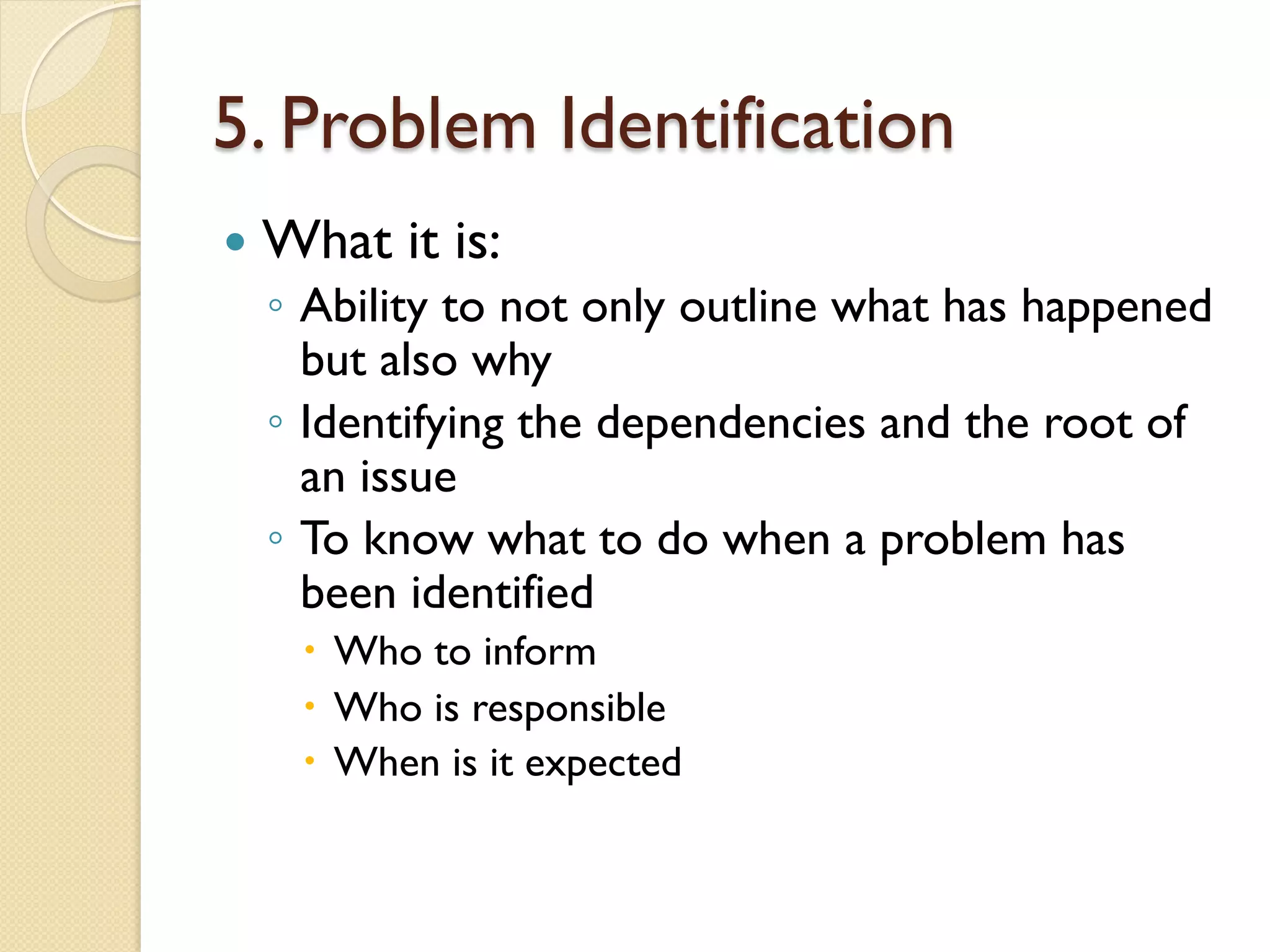 5. Problem Identification
—  What it is:
◦  Ability to not only outline what has happened
but also why
◦  Identifying the dependencies and the root of
an issue
◦  To know what to do when a problem has
been identified
–  Who to inform
–  Who is responsible
–  When is it expected
 