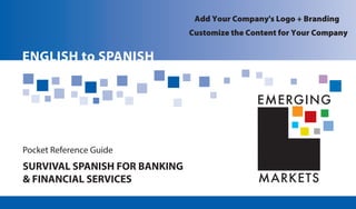 MARKETS
EMERGING
SURVIVAL SPANISH FOR BANKING
& FINANCIAL SERVICES
Pocket Reference Guide
ENGLISH to SPANISH
Add Your Company's Logo + Branding
Customize the Content for Your Company
 