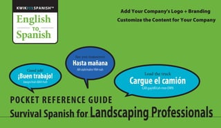 See you tomorrow
Hasta mañana
AH-stah/mahn-YAH-nah
POCKET REFERENCE GUIDE
Survival Spanish for LandscapingProfessionals
Good job!
¡Buen trabajo!
bwayn/trah-BAH-hoh
Load the truck
Cargue el camión
CAR-gay/ell/cah-mee-OWN
KWIKFIXSPANISHTM
English
Spanish
TO
Add Your Company's Logo + Branding
Customize the Content for Your Company
 