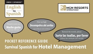POCKET REFERENCE GUIDE
Survival Spanish for Hotel Management
Restock the towels, please
Surte las toallas, por favor
SOOR-tay / lahs / toh-AH-yahs / poor / fah-VOHR
English
Spanish
TO
KWIKFIXSPANISHTM
Pleased to meet you
Mucho gusto
MOO-choh / GOO-stoh
Dust up high
Desempolva ahí arriba
days-em-POHL-vah / ah-EE / ah-REE-bah
 