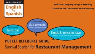 You’re hired!
¡Estás contratado!
es-TAHS / kohn-trah-TAH-doh
POCKET REFERENCE GUIDE
Survival Spanish for Restaurant Management
Good morning
Buenos días
BWAY-nohs / DEE-ahs
Please clean the table
Limpia la mesa por favor
LEEM-pee-ah / lah / MAY-sah / pohr / fah-VOHR
English
Spanish
TO
KWIKFIXSPANISHTM
Add Your Company's Logo + Branding
Customize the Content for Your Company
 