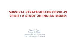 SURVIVAL STRATEGIES FOR COVID-19
CRISIS : A STUDY ON INDIAN MSMEs
Rupesh Yadav
Research Scholar
Department of Commerce
The University of Burdwan
 