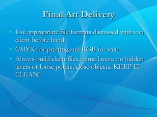 Final Art Delivery Use appropriate file formats discussed with you client before hand. CMYK for printing and RGB for web. Always build clean files, name layers, no hidden layers or loose points, close objects. KEEP IT CLEAN! 