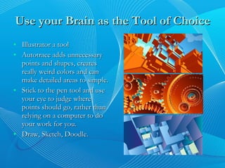 Use your Brain as the Tool of Choice Illustrator a tool Autotrace adds unnecessary points and shapes, creates really weird colors and can make detailed areas to simple. Stick to the pen tool and use your eye to judge where points should go, rather than relying on a computer to do your work for you. Draw, Sketch, Doodle.  