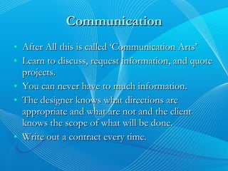 Communication After All this is called ‘Communication Arts’ Learn to discuss, request information, and quote projects. You can never have to much information. The designer knows what directions are appropriate and what are not and the client knows the scope of what will be done. Write out a contract every time. 