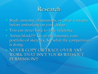 Research Study anatomy, illustrations, or other concepts before embarking on your design. You can never have to little reference. Artists block??? Go to the Internet, your portfolio of sketches, See what the competition is doing. NEVER COPY OR TRACE OVER ANY WORK THAT ISN’T YOURS WITHOUT PERMISSION!!! 